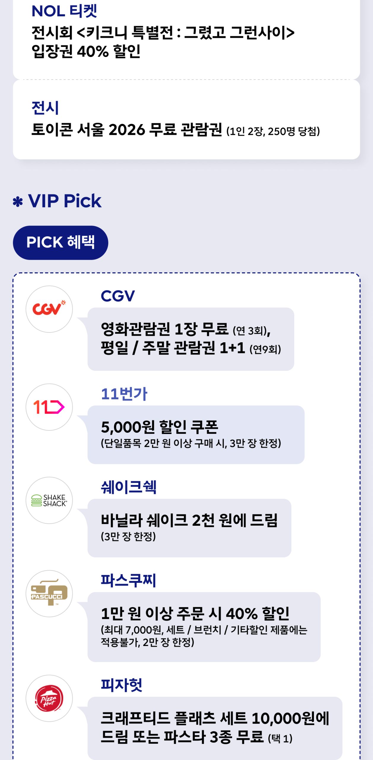 6월 0 week 문화 혜택과 VIP Pick - NOL 티켓 뮤지컬 ‘빌리엘리어트’ 35% 할인, NOL 티켓 전시회 ‘키크니 특별전 : 그렸고 그런사이’ 입장권 40% 할인, 토이콘 서울 2026 무료 관람권(1인 2장, 250명 당첨), VIP Pick CGV 영화관람권 1장 무료(연 3회)·평일/주말 관람권 1+1, 11번가 5,000원 할인 쿠폰, 쉐이크쉑 바닐라 쉐이크 2천 원에 제공, 파스쿠찌 1만 원 이상 주문 시 40% 할인, 피자헛 크래프티드 플래츠 세트 10,000원 또는 파스타 3종 무료, 더라운지 국내 라운지 8,000원 할인